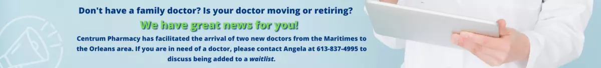 Don't have a family Doctor? is your doctor moving or retiring? WE HAVE GREAT NEWS FOR YOU! Centrum Pharmacy has facillitated the arrival of two new doctors from the Maritimes to the Orleans area. If you are in need of a doctor, please contact Angela at 613-837-4995 to discuss being added to a waitlist.